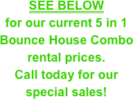 SEE BELOW&#10;for our current 5 in 1 Bounce House Combo &#10;rental prices.&#10;Call today for our special sales!