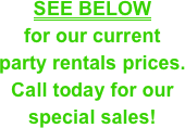 SEE BELOW &#10;for our current &#10;party rentals prices.&#10;Call today for our special sales!